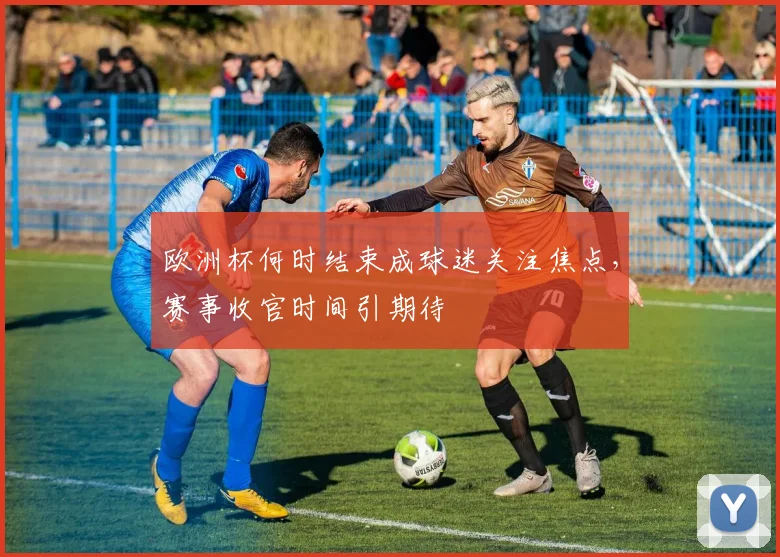欧洲杯何时结束成球迷关注焦点，赛事收官时间引期待