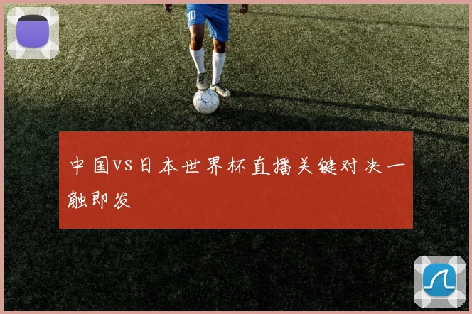 中国vs日本世界杯直播关键对决一触即发