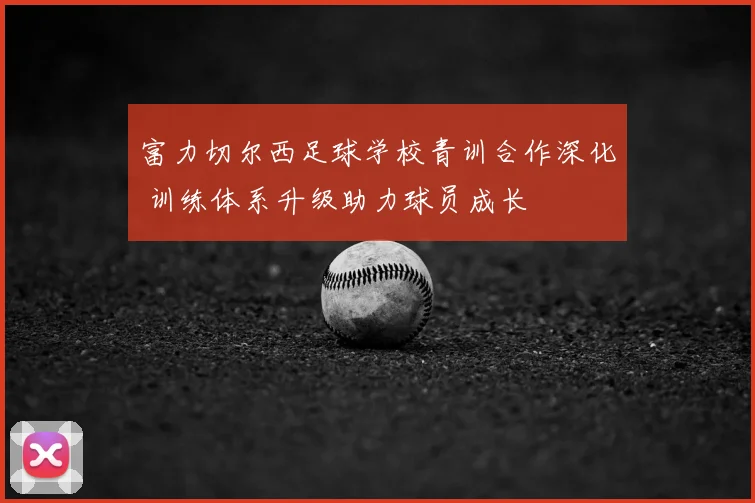 富力切尔西足球学校青训合作深化 训练体系升级助力球员成长