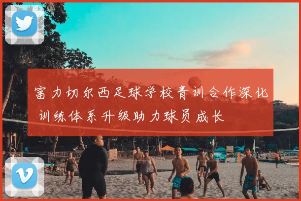 富力切尔西足球学校青训合作深化 训练体系升级助力球员成长