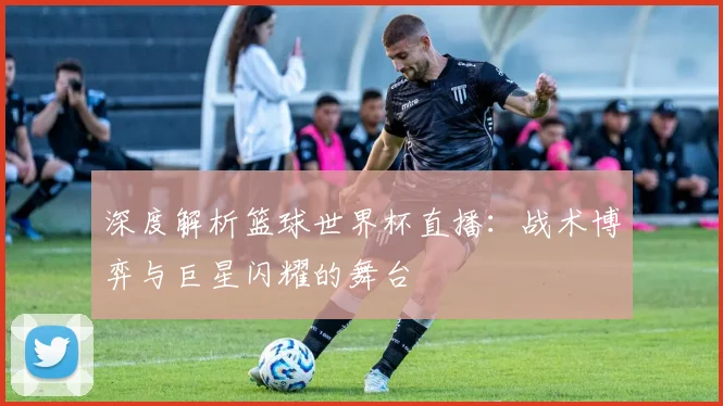 深度解析篮球世界杯直播：战术博弈与巨星闪耀的舞台
