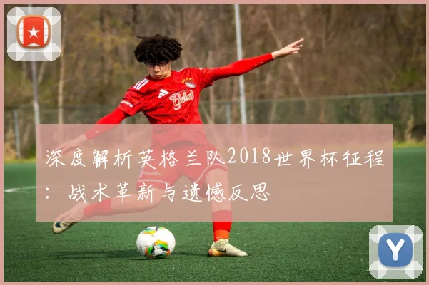 深度解析英格兰队2018世界杯征程：战术革新与遗憾反思