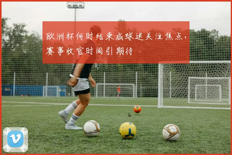 欧洲杯何时结束成球迷关注焦点,赛事收官时间引期待