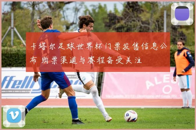 卡塔尔足球世界杯门票发售信息公布 购票渠道与赛程备受关注