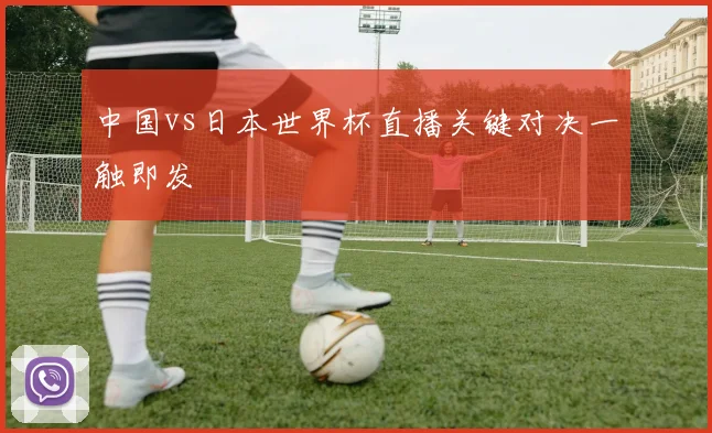 中国vs日本世界杯直播关键对决一触即发