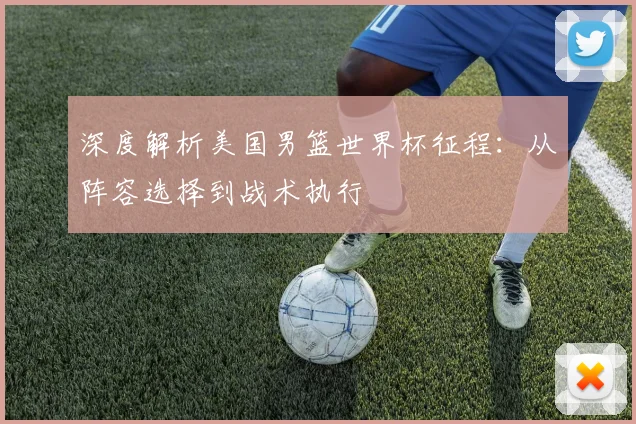 深度解析美国男篮世界杯征程：从阵容选择到战术执行