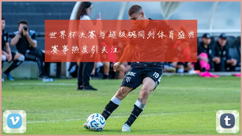 世界杯决赛与超级碗同列体育盛典 赛事热度引关注