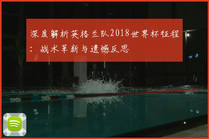 深度解析英格兰队2018世界杯征程：战术革新与遗憾反思