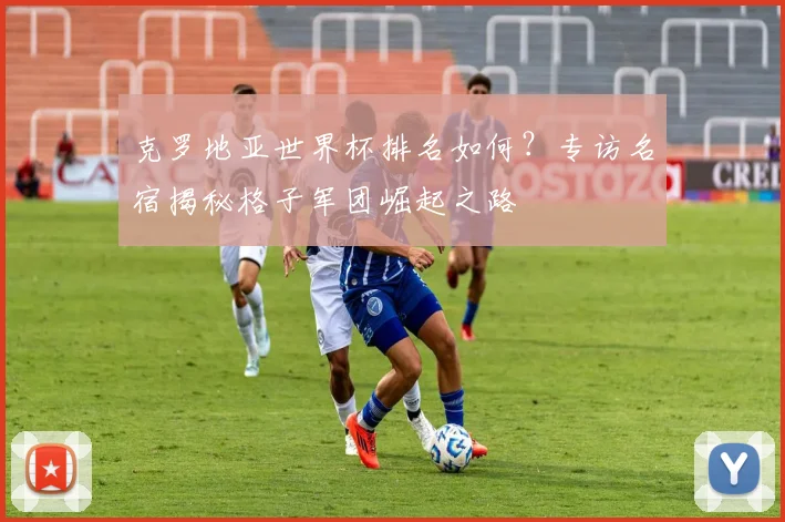克罗地亚世界杯排名如何？专访名宿揭秘格子军团崛起之路