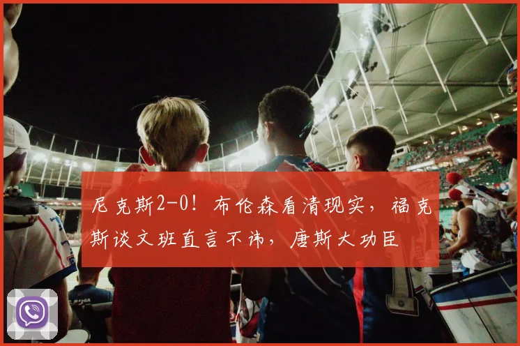 尼克斯2-0！布伦森看清现实，福克斯谈文班直言不讳，唐斯大功臣