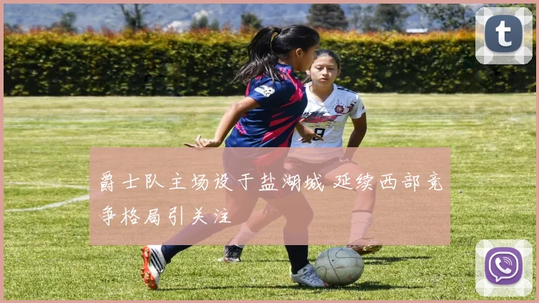 爵士队主场设于盐湖城 延续西部竞争格局引关注
